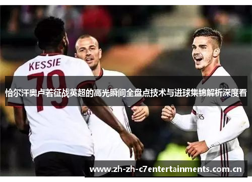 恰尔汗奥卢若征战英超的高光瞬间全盘点技术与进球集锦解析深度看